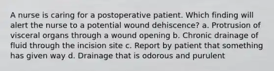 A nurse is caring for a postoperative patient. Which finding will alert the nurse to a potential wound dehiscence? a. Protrusion of visceral organs through a wound opening b. Chronic drainage of fluid through the incision site c. Report by patient that something has given way d. Drainage that is odorous and purulent