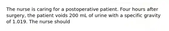 The nurse is caring for a postoperative patient. Four hours after surgery, the patient voids 200 mL of urine with a specific gravity of 1.019. The nurse should