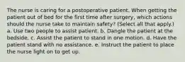 The nurse is caring for a postoperative patient. When getting the patient out of bed for the first time after surgery, which actions should the nurse take to maintain safety? (Select all that apply.) a. Use two people to assist patient. b. Dangle the patient at the bedside. c. Assist the patient to stand in one motion. d. Have the patient stand with no assistance. e. Instruct the patient to place the nurse light on to get up.