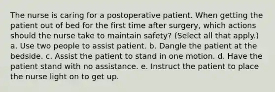 The nurse is caring for a postoperative patient. When getting the patient out of bed for the first time after surgery, which actions should the nurse take to maintain safety? (Select all that apply.) a. Use two people to assist patient. b. Dangle the patient at the bedside. c. Assist the patient to stand in one motion. d. Have the patient stand with no assistance. e. Instruct the patient to place the nurse light on to get up.