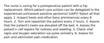 The nurse is caring for a postoperative patient with a hip replacement. Which patient care actions can be delegated to the experienced unlicensed assistive personnel (UAP)? Select all that apply. 1. Inspect heels and other bony prominences every 8 hours. 2. Turn and reposition the patient every 2 hours. 3. Assure that the patient's heels are elevated off the bed. 4. Assess the patient's calf regions for redness and swelling. 5. Check vital signs and oxygen saturation via pulse oximetry. 6. Assess for pain and administer pain medication.