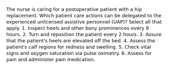 The nurse is caring for a postoperative patient with a hip replacement. Which patient care actions can be delegated to the experienced unlicensed assistive personnel (UAP)? Select all that apply. 1. Inspect heels and other bony prominences every 8 hours. 2. Turn and reposition the patient every 2 hours. 3. Assure that the patient's heels are elevated off the bed. 4. Assess the patient's calf regions for redness and swelling. 5. Check vital signs and oxygen saturation via pulse oximetry. 6. Assess for pain and administer pain medication.