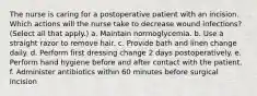 The nurse is caring for a postoperative patient with an incision. Which actions will the nurse take to decrease wound infections? (Select all that apply.) a. Maintain normoglycemia. b. Use a straight razor to remove hair. c. Provide bath and linen change daily. d. Perform first dressing change 2 days postoperatively. e. Perform hand hygiene before and after contact with the patient. f. Administer antibiotics within 60 minutes before surgical incision