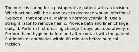 The nurse is caring for a postoperative patient with an incision. Which actions will the nurse take to decrease wound infections? (Select all that apply.) a. Maintain normoglycemia. b. Use a straight razor to remove hair. c. Provide bath and linen change daily. d. Perform first dressing change 2 days postoperatively. e. Perform hand hygiene before and after contact with the patient. f. Administer antibiotics within 60 minutes before surgical incision