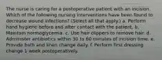 The nurse is caring for a postoperative patient with an incision. Which of the following nursing interventions have been found to decrease wound infections? (Select all that apply.) a. Perform hand hygiene before and after contact with the patient. b. Maintain normoglycemia. c. Use hair clippers to remove hair. d. Administer antibiotics within 30 to 60 minutes of incision time. e. Provide bath and linen change daily. f. Perform first dressing change 1 week postoperatively.