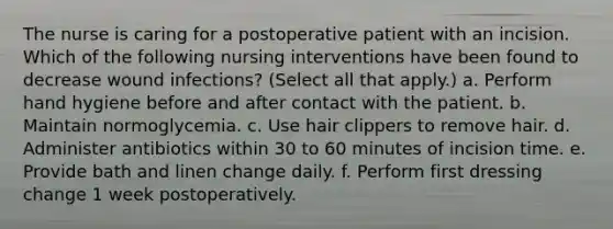 The nurse is caring for a postoperative patient with an incision. Which of the following nursing interventions have been found to decrease wound infections? (Select all that apply.) a. Perform hand hygiene before and after contact with the patient. b. Maintain normoglycemia. c. Use hair clippers to remove hair. d. Administer antibiotics within 30 to 60 minutes of incision time. e. Provide bath and linen change daily. f. Perform first dressing change 1 week postoperatively.