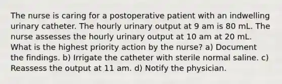 The nurse is caring for a postoperative patient with an indwelling urinary catheter. The hourly urinary output at 9 am is 80 mL. The nurse assesses the hourly urinary output at 10 am at 20 mL. What is the highest priority action by the nurse? a) Document the findings. b) Irrigate the catheter with sterile normal saline. c) Reassess the output at 11 am. d) Notify the physician.