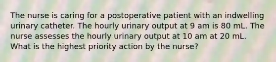 The nurse is caring for a postoperative patient with an indwelling urinary catheter. The hourly urinary output at 9 am is 80 mL. The nurse assesses the hourly urinary output at 10 am at 20 mL. What is the highest priority action by the nurse?