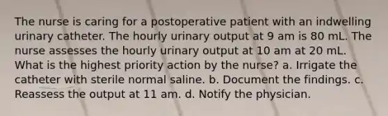 The nurse is caring for a postoperative patient with an indwelling urinary catheter. The hourly urinary output at 9 am is 80 mL. The nurse assesses the hourly urinary output at 10 am at 20 mL. What is the highest priority action by the nurse? a. Irrigate the catheter with sterile normal saline. b. Document the findings. c. Reassess the output at 11 am. d. Notify the physician.