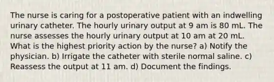 The nurse is caring for a postoperative patient with an indwelling urinary catheter. The hourly urinary output at 9 am is 80 mL. The nurse assesses the hourly urinary output at 10 am at 20 mL. What is the highest priority action by the nurse? a) Notify the physician. b) Irrigate the catheter with sterile normal saline. c) Reassess the output at 11 am. d) Document the findings.