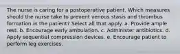 The nurse is caring for a postoperative patient. Which measures should the nurse take to prevent venous stasis and thrombus formation in the patient? Select all that apply. a. Provide ample rest. b. Encourage early ambulation. c. Administer antibiotics. d. Apply sequential compression devices. e. Encourage patient to perform leg exercises.