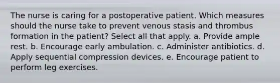 The nurse is caring for a postoperative patient. Which measures should the nurse take to prevent venous stasis and thrombus formation in the patient? Select all that apply. a. Provide ample rest. b. Encourage early ambulation. c. Administer antibiotics. d. Apply sequential compression devices. e. Encourage patient to perform leg exercises.