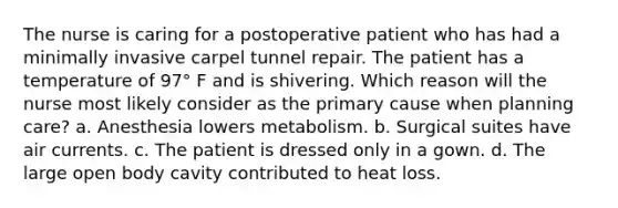 The nurse is caring for a postoperative patient who has had a minimally invasive carpel tunnel repair. The patient has a temperature of 97° F and is shivering. Which reason will the nurse most likely consider as the primary cause when planning care? a. Anesthesia lowers metabolism. b. Surgical suites have air currents. c. The patient is dressed only in a gown. d. The large open body cavity contributed to heat loss.