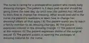 The nurse is caring for a postoperative patient who needs daily dressing changes. The patient is 3 days post-op and should be going home the next day. Up until now, the patient has refused to learn how to change her dressing. What would indicate to the nurse the patient's readiness to learn how to change her dressing? (Mark all that apply.) A) The patient wants you to teach a family member to do dressing changes. B) The patient expresses interest in the dressing change. C) The patient looks at the incision. D) The patient expresses dislike of the surgical wound. E) The patient assists in opening the packages of dressing material for the nurse.