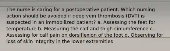 The nurse is caring for a postoperative patient. Which nursing action should be avoided if deep vein thrombosis (DVT) is suspected in an immobilized patient? a. Assessing the feet for temperature b. Measuring the calf and thigh circumference c. Assessing for calf pain on dorsiflexion of the foot d. Observing for loss of skin integrity in the lower extremities