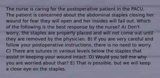 The nurse is caring for the postoperative patient in the PACU. The patient is concerned about the abdominal staples closing her wound for fear they will open and her insides will fall out. Which of the following is the best response by the nurse? A) Don't worry, the staples are properly placed and will not come out until they are removed by the physician. B) If you are very careful and follow your postoperative instructions, there is no need to worry. C) There are sutures in various levels below the staples that assist in keeping your wound intact. D) Would you tell me why you are worried about that? E) That is possible, but we will keep a close eye on the staples.