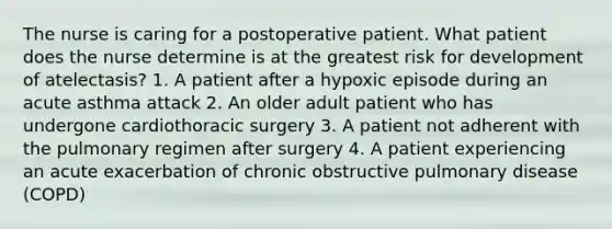 The nurse is caring for a postoperative patient. What patient does the nurse determine is at the greatest risk for development of atelectasis? 1. A patient after a hypoxic episode during an acute asthma attack 2. An older adult patient who has undergone cardiothoracic surgery 3. A patient not adherent with the pulmonary regimen after surgery 4. A patient experiencing an acute exacerbation of chronic obstructive pulmonary disease (COPD)