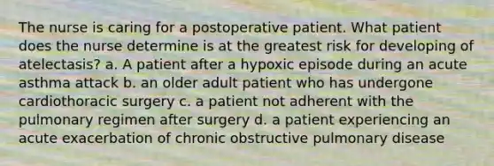 The nurse is caring for a postoperative patient. What patient does the nurse determine is at the greatest risk for developing of atelectasis? a. A patient after a hypoxic episode during an acute asthma attack b. an older adult patient who has undergone cardiothoracic surgery c. a patient not adherent with the pulmonary regimen after surgery d. a patient experiencing an acute exacerbation of chronic obstructive pulmonary disease