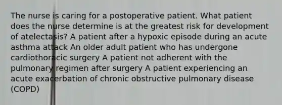 The nurse is caring for a postoperative patient. What patient does the nurse determine is at the greatest risk for development of atelectasis? A patient after a hypoxic episode during an acute asthma attack An older adult patient who has undergone cardiothoracic surgery A patient not adherent with the pulmonary regimen after surgery A patient experiencing an acute exacerbation of chronic obstructive pulmonary disease (COPD)