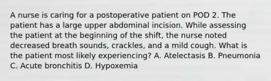 A nurse is caring for a postoperative patient on POD 2. The patient has a large upper abdominal incision. While assessing the patient at the beginning of the shift, the nurse noted decreased breath sounds, crackles, and a mild cough. What is the patient most likely experiencing? A. Atelectasis B. Pneumonia C. Acute bronchitis D. Hypoxemia