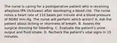 The nurse is caring for a postoperative patient who is receiving alteplase tPA (Activase) after developing a blood clot. The nurse notes a heart rate of 110 beats per minute and a blood pressure of 90/60 mm Hg. The nurse will perform which action? A. Ask the patient about itching or shortness of breath. B. Assess the surgical dressing for bleeding. C. Evaluate the patient's urine output and fluid intake. D. Recheck the patient's vital signs in 15 minutes.