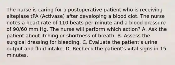 The nurse is caring for a postoperative patient who is receiving alteplase tPA (Activase) after developing a blood clot. The nurse notes a heart rate of 110 beats per minute and a blood pressure of 90/60 mm Hg. The nurse will perform which action? A. Ask the patient about itching or shortness of breath. B. Assess the surgical dressing for bleeding. C. Evaluate the patient's urine output and fluid intake. D. Recheck the patient's vital signs in 15 minutes.