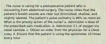 . The nurse is caring for a postoperative patient who is recovering from abdominal surgery. The nurse notes that the patient's breath sounds are clear but diminished, shallow, and slightly labored. The patient's pulse oximetry is 96% on room air. What is the priority action of the nurse? a. Administer a dose of the prescribed pain medication. b. Administer 2 L of oxygen via nasal cannula. c. Obtain an order from the physician for a chest x-ray. d. Ensure that the patient is using the spirometer 10 times every hour.