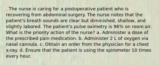 . The nurse is caring for a postoperative patient who is recovering from abdominal surgery. The nurse notes that the patient's breath sounds are clear but diminished, shallow, and slightly labored. The patient's pulse oximetry is 96% on room air. What is the priority action of the nurse? a. Administer a dose of the prescribed pain medication. b. Administer 2 L of oxygen via nasal cannula. c. Obtain an order from the physician for a chest x-ray. d. Ensure that the patient is using the spirometer 10 times every hour.