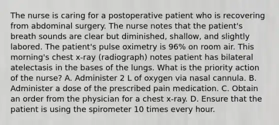 The nurse is caring for a postoperative patient who is recovering from abdominal surgery. The nurse notes that the patient's breath sounds are clear but diminished, shallow, and slightly labored. The patient's pulse oximetry is 96% on room air. This morning's chest x-ray (radiograph) notes patient has bilateral atelectasis in the bases of the lungs. What is the priority action of the nurse? A. Administer 2 L of oxygen via nasal cannula. B. Administer a dose of the prescribed pain medication. C. Obtain an order from the physician for a chest x-ray. D. Ensure that the patient is using the spirometer 10 times every hour.