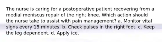 The nurse is caring for a postoperative patient recovering from a medial meniscus repair of the right knee. Which action should the nurse take to assist with pain management? a. Monitor vital signs every 15 minutes. b. Check pulses in the right foot. c. Keep the leg dependent. d. Apply ice.