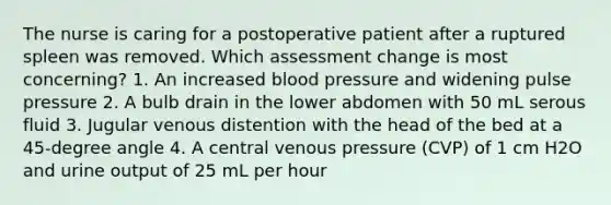 The nurse is caring for a postoperative patient after a ruptured spleen was removed. Which assessment change is most concerning? 1. An increased blood pressure and widening pulse pressure 2. A bulb drain in the lower abdomen with 50 mL serous fluid 3. Jugular venous distention with the head of the bed at a 45-degree angle 4. A central venous pressure (CVP) of 1 cm H2O and urine output of 25 mL per hour