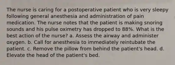 The nurse is caring for a postoperative patient who is very sleepy following general anesthesia and administration of pain medication. The nurse notes that the patient is making snoring sounds and his pulse oximetry has dropped to 88%. What is the best action of the nurse? a. Assess the airway and administer oxygen. b. Call for anesthesia to immediately reintubate the patient. c. Remove the pillow from behind the patient's head. d. Elevate the head of the patient's bed.