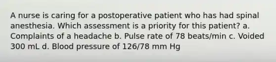 A nurse is caring for a postoperative patient who has had spinal anesthesia. Which assessment is a priority for this patient? a. Complaints of a headache b. Pulse rate of 78 beats/min c. Voided 300 mL d. Blood pressure of 126/78 mm Hg