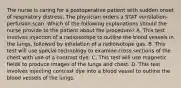 The nurse is caring for a postoperative patient with sudden onset of respiratory distress. The physician orders a STAT ventilation-perfusion scan. Which of the following explanations should the nurse provide to the patient about the procedure? A. This test involves injection of a radioisotope to outline the blood vessels in the lungs, followed by inhalation of a radioisotope gas. B. This test will use special technology to examine cross sections of the chest with use of a contrast dye. C. This test will use magnetic fields to produce images of the lungs and chest. D. This test involves injecting contrast dye into a blood vessel to outline the blood vessels of the lungs.