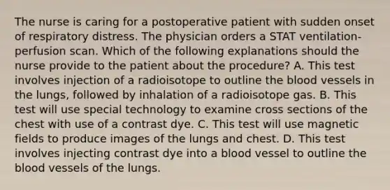 The nurse is caring for a postoperative patient with sudden onset of respiratory distress. The physician orders a STAT ventilation-perfusion scan. Which of the following explanations should the nurse provide to the patient about the procedure? A. This test involves injection of a radioisotope to outline the blood vessels in the lungs, followed by inhalation of a radioisotope gas. B. This test will use special technology to examine cross sections of the chest with use of a contrast dye. C. This test will use magnetic fields to produce images of the lungs and chest. D. This test involves injecting contrast dye into a blood vessel to outline the blood vessels of the lungs.