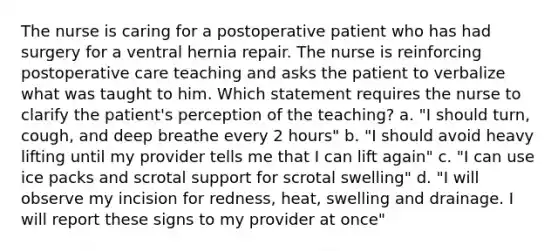 The nurse is caring for a postoperative patient who has had surgery for a ventral hernia repair. The nurse is reinforcing postoperative care teaching and asks the patient to verbalize what was taught to him. Which statement requires the nurse to clarify the patient's perception of the teaching? a. "I should turn, cough, and deep breathe every 2 hours" b. "I should avoid heavy lifting until my provider tells me that I can lift again" c. "I can use ice packs and scrotal support for scrotal swelling" d. "I will observe my incision for redness, heat, swelling and drainage. I will report these signs to my provider at once"