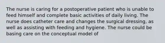 The nurse is caring for a postoperative patient who is unable to feed himself and complete basic activities of daily living. The nurse does catheter care and changes the surgical dressing, as well as assisting with feeding and hygiene. The nurse could be basing care on the conceptual model of