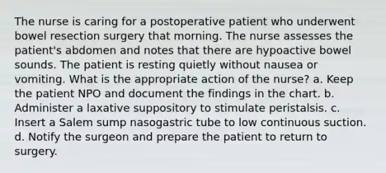 The nurse is caring for a postoperative patient who underwent bowel resection surgery that morning. The nurse assesses the patient's abdomen and notes that there are hypoactive bowel sounds. The patient is resting quietly without nausea or vomiting. What is the appropriate action of the nurse? a. Keep the patient NPO and document the findings in the chart. b. Administer a laxative suppository to stimulate peristalsis. c. Insert a Salem sump nasogastric tube to low continuous suction. d. Notify the surgeon and prepare the patient to return to surgery.