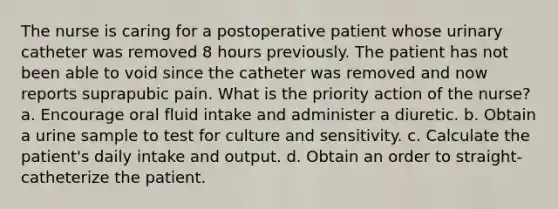 The nurse is caring for a postoperative patient whose urinary catheter was removed 8 hours previously. The patient has not been able to void since the catheter was removed and now reports suprapubic pain. What is the priority action of the nurse? a. Encourage oral fluid intake and administer a diuretic. b. Obtain a urine sample to test for culture and sensitivity. c. Calculate the patient's daily intake and output. d. Obtain an order to straight-catheterize the patient.