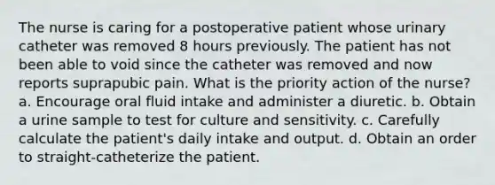 The nurse is caring for a postoperative patient whose urinary catheter was removed 8 hours previously. The patient has not been able to void since the catheter was removed and now reports suprapubic pain. What is the priority action of the nurse? a. Encourage oral fluid intake and administer a diuretic. b. Obtain a urine sample to test for culture and sensitivity. c. Carefully calculate the patient's daily intake and output. d. Obtain an order to straight-catheterize the patient.