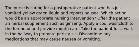 The nurse is caring for a postoperative patient who has just vomited yellow green liquid and reports nausea. Which action would be an appropriate nursing intervention? Offer the patient an herbal supplement such as ginseng. Apply a cool washcloth to the forehead and provide mouth care. Take the patient for a walk in the hallway to promote peristalsis. Discontinue any medications that may cause nausea or vomiting.