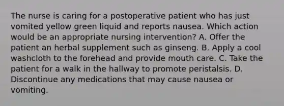 The nurse is caring for a postoperative patient who has just vomited yellow green liquid and reports nausea. Which action would be an appropriate nursing intervention? A. Offer the patient an herbal supplement such as ginseng. B. Apply a cool washcloth to the forehead and provide mouth care. C. Take the patient for a walk in the hallway to promote peristalsis. D. Discontinue any medications that may cause nausea or vomiting.