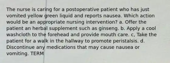 The nurse is caring for a postoperative patient who has just vomited yellow green liquid and reports nausea. Which action would be an appropriate nursing intervention? a. Offer the patient an herbal supplement such as ginseng. b. Apply a cool washcloth to the forehead and provide mouth care. c, Take the patient for a walk in the hallway to promote peristalsis. d. Discontinue any medications that may cause nausea or vomiting. TERM