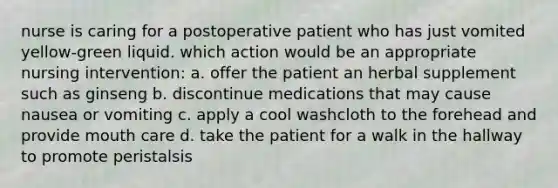 nurse is caring for a postoperative patient who has just vomited yellow-green liquid. which action would be an appropriate nursing intervention: a. offer the patient an herbal supplement such as ginseng b. discontinue medications that may cause nausea or vomiting c. apply a cool washcloth to the forehead and provide mouth care d. take the patient for a walk in the hallway to promote peristalsis