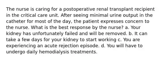 The nurse is caring for a postoperative renal transplant recipient in the critical care unit. After seeing minimal urine output in the catheter for most of the day, the patient expresses concern to the nurse. What is the best response by the nurse? a. Your kidney has unfortunately failed and will be removed. b. It can take a few days for your kidney to start working c. You are experiencing an acute rejection episode. d. You will have to undergo daily hemodialysis treatments.