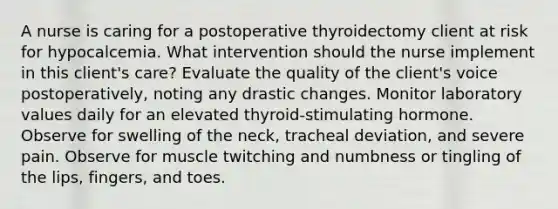 A nurse is caring for a postoperative thyroidectomy client at risk for hypocalcemia. What intervention should the nurse implement in this client's care? Evaluate the quality of the client's voice postoperatively, noting any drastic changes. Monitor laboratory values daily for an elevated thyroid-stimulating hormone. Observe for swelling of the neck, tracheal deviation, and severe pain. Observe for muscle twitching and numbness or tingling of the lips, fingers, and toes.