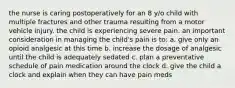 the nurse is caring postoperatively for an 8 y/o child with multiple fractures and other trauma resulting from a motor vehicle injury. the child is experiencing severe pain. an important consideration in managing the child's pain is to: a. give only an opioid analgesic at this time b. increase the dosage of analgesic until the child is adequately sedated c. plan a preventative schedule of pain medication around the clock d. give the child a clock and explain when they can have pain meds