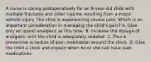 A nurse is caring postoperatively for an 8-year-old child with multiple fractures and other trauma resulting from a motor vehicle injury. The child is experiencing severe pain. Which is an important consideration in managing the child's pain? A. Give only an opioid analgesic at this time. B. Increase the dosage of analgesic until the child is adequately sedated. C. Plan a preventive schedule of pain medication around the clock. D. Give the child a clock and explain when he or she can have pain medications.