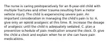 The nurse is caring postoperatively for an 8-year-old child with multiple fractures and other trauma resulting from a motor vehicle injury. The child is experiencing severe pain. An important consideration in managing the child's pain is to: A. give only an opioid analgesic at this time. B. increase the dosage of analgesic until the child is adequately sedated. C. plan a preventive schedule of pain medication around the clock. D. give the child a clock and explain when he or she can have pain medications.