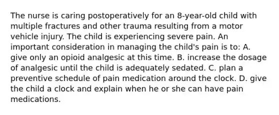 The nurse is caring postoperatively for an 8-year-old child with multiple fractures and other trauma resulting from a motor vehicle injury. The child is experiencing severe pain. An important consideration in managing the child's pain is to: A. give only an opioid analgesic at this time. B. increase the dosage of analgesic until the child is adequately sedated. C. plan a preventive schedule of pain medication around the clock. D. give the child a clock and explain when he or she can have pain medications.